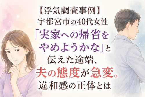【浮気調査事例】宇都宮市の40代女性「実家への帰省をやめようかな」と伝えた途端、夫の態度が急変。違和感の正体とは